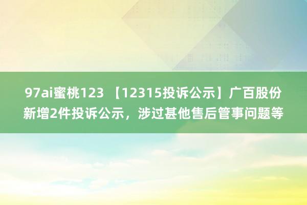 97ai蜜桃123 【12315投诉公示】广百股份新增2件投诉公示，涉过甚他售后管事问题等