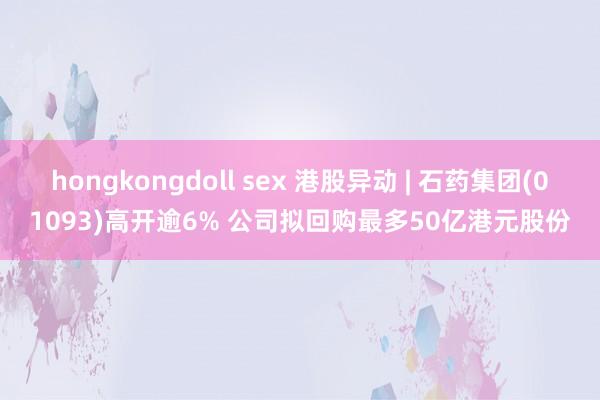 hongkongdoll sex 港股异动 | 石药集团(01093)高开逾6% 公司拟回购最多50亿港元股份