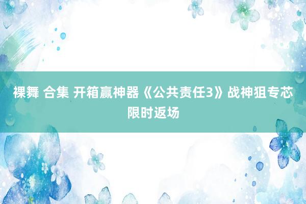 裸舞 合集 开箱赢神器《公共责任3》战神狙专芯限时返场