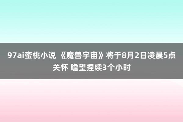 97ai蜜桃小说 《魔兽宇宙》将于8月2日凌晨5点关怀 瞻望捏续3个小时