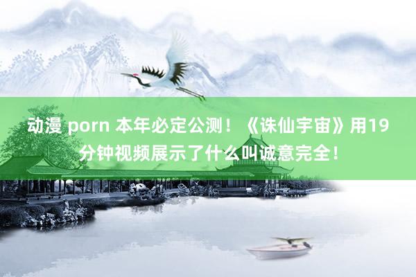 动漫 porn 本年必定公测！《诛仙宇宙》用19分钟视频展示了什么叫诚意完全！