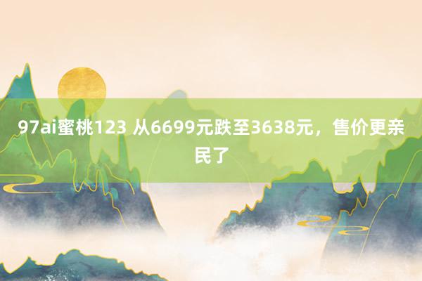 97ai蜜桃123 从6699元跌至3638元，售价更亲民了