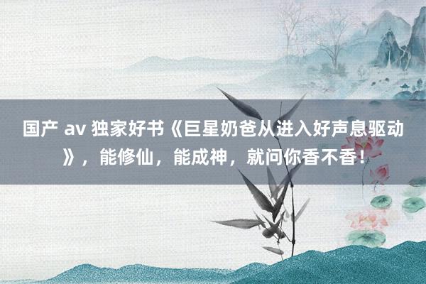 国产 av 独家好书《巨星奶爸从进入好声息驱动》，能修仙，能成神，就问你香不香！