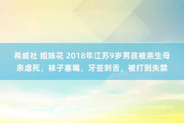 希威社 姐妹花 2018年江苏9岁男孩被亲生母亲虐死，袜子塞嘴，牙签刺舌，被打到失禁