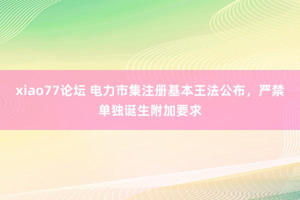 xiao77论坛 电力市集注册基本王法公布，严禁单独诞生附加要求