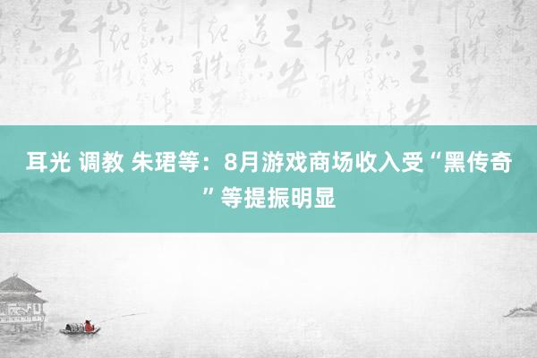 耳光 调教 朱珺等：8月游戏商场收入受“黑传奇”等提振明显