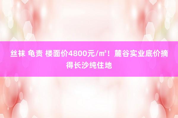 丝袜 龟责 楼面价4800元/㎡！麓谷实业底价摘得长沙纯住地