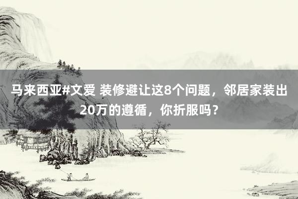 马来西亚#文爱 装修避让这8个问题，邻居家装出20万的遵循，你折服吗？