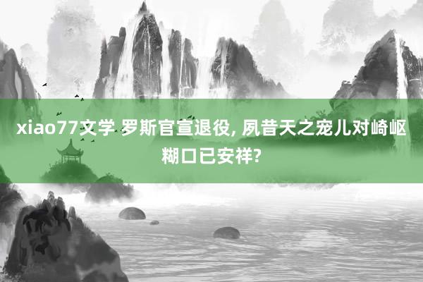 xiao77文学 罗斯官宣退役， 夙昔天之宠儿对崎岖糊口已安祥?