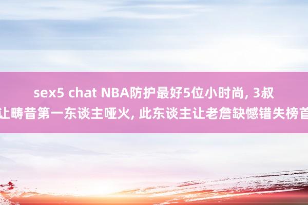 sex5 chat NBA防护最好5位小时尚， 3叔让畴昔第一东谈主哑火， 此东谈主让老詹缺憾错失榜首