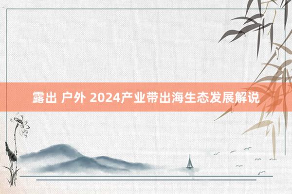 露出 户外 2024产业带出海生态发展解说