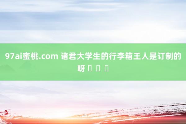 97ai蜜桃.com 诸君大学生的行李箱王人是订制的呀 ​​​