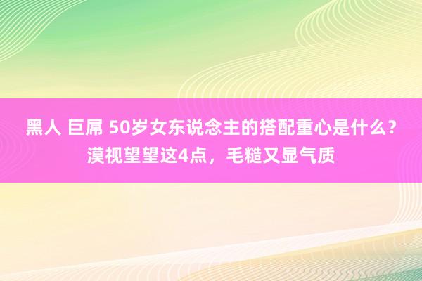 黑人 巨屌 50岁女东说念主的搭配重心是什么？漠视望望这4点，毛糙又显气质