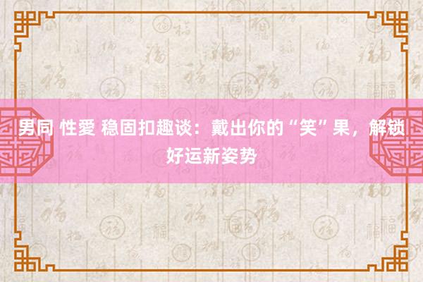 男同 性愛 稳固扣趣谈：戴出你的“笑”果，解锁好运新姿势