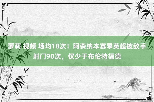 萝莉 视频 场均18次！阿森纳本赛季英超被敌手射门90次，仅少于布伦特福德