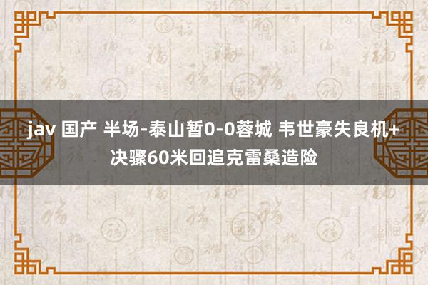 jav 国产 半场-泰山暂0-0蓉城 韦世豪失良机+决骤60米回追克雷桑造险