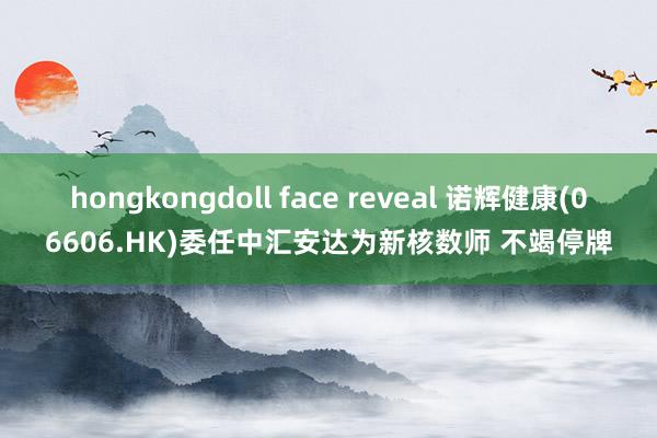 hongkongdoll face reveal 诺辉健康(06606.HK)委任中汇安达为新核数师 不竭停牌