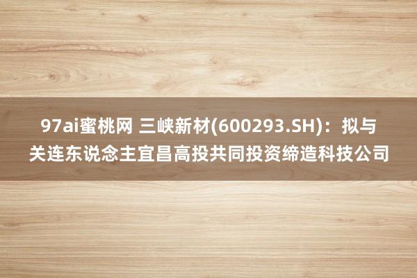 97ai蜜桃网 三峡新材(600293.SH)：拟与关连东说念主宜昌高投共同投资缔造科技公司