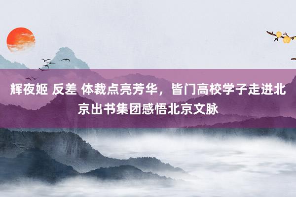 辉夜姬 反差 体裁点亮芳华，皆门高校学子走进北京出书集团感悟北京文脉