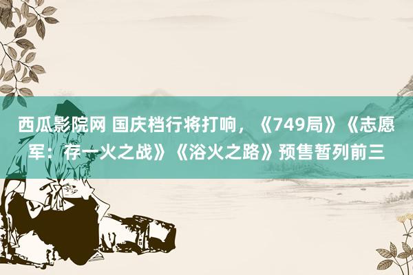 西瓜影院网 国庆档行将打响，《749局》《志愿军：存一火之战》《浴火之路》预售暂列前三