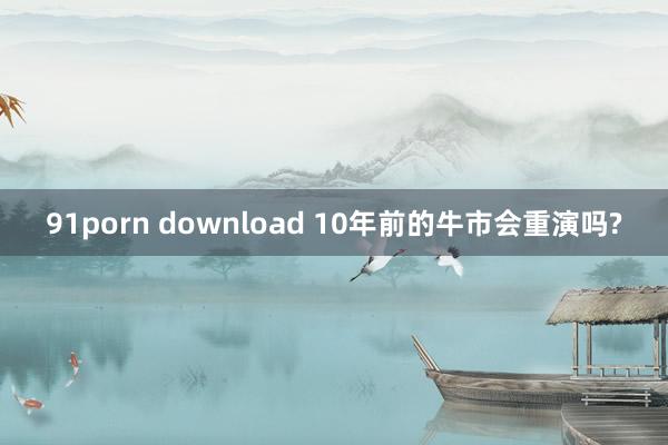 91porn download 10年前的牛市会重演吗?