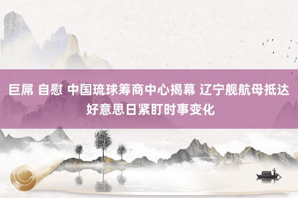 巨屌 自慰 中国琉球筹商中心揭幕 辽宁舰航母抵达 好意思日紧盯时事变化