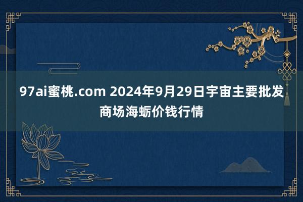 97ai蜜桃.com 2024年9月29日宇宙主要批发商场海蛎价钱行情