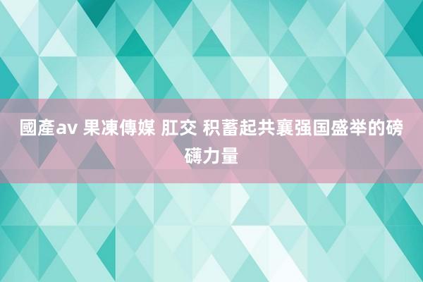 國產av 果凍傳媒 肛交 积蓄起共襄强国盛举的磅礴力量