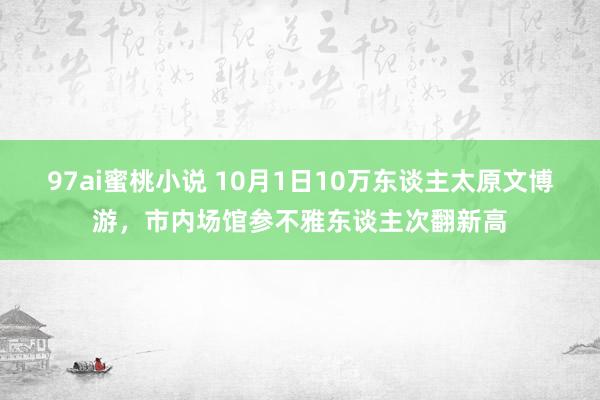 97ai蜜桃小说 10月1日10万东谈主太原文博游，市内场馆参不雅东谈主次翻新高