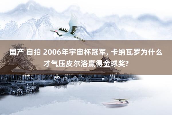 国产 自拍 2006年宇宙杯冠军， 卡纳瓦罗为什么才气压皮尔洛赢得金球奖?