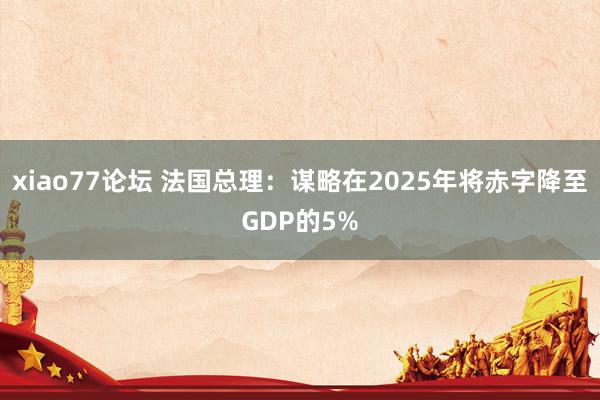 xiao77论坛 法国总理：谋略在2025年将赤字降至GDP的5%