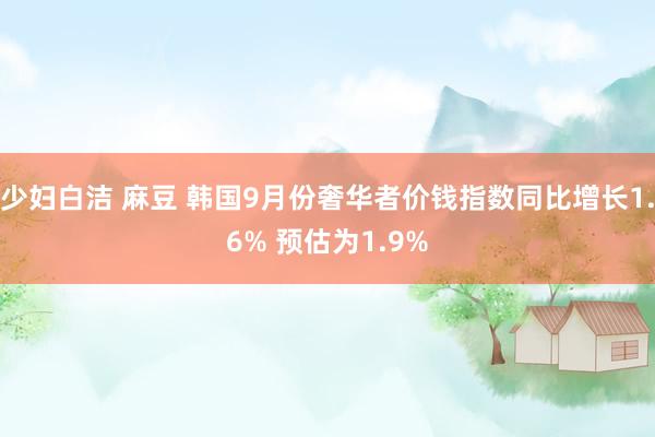 少妇白洁 麻豆 韩国9月份奢华者价钱指数同比增长1.6% 预估为1.9%