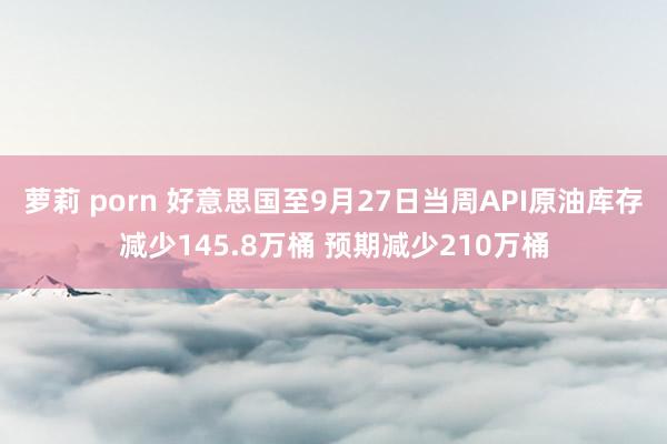 萝莉 porn 好意思国至9月27日当周API原油库存减少145.8万桶 预期减少210万桶