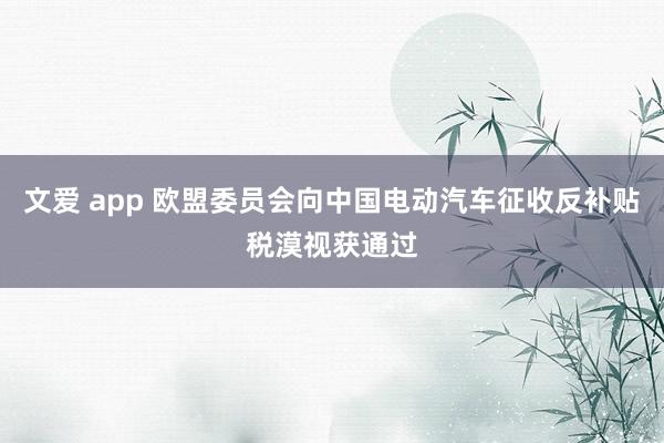 文爱 app 欧盟委员会向中国电动汽车征收反补贴税漠视获通过