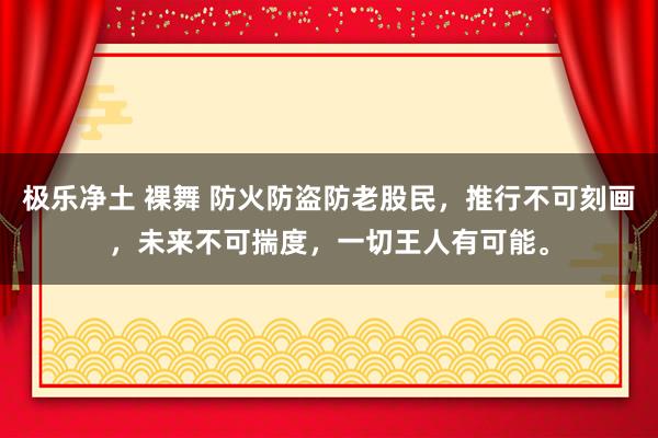 极乐净土 裸舞 防火防盗防老股民，推行不可刻画，未来不可揣度，一切王人有可能。