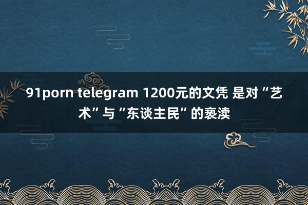 91porn telegram 1200元的文凭 是对“艺术”与“东谈主民”的亵渎