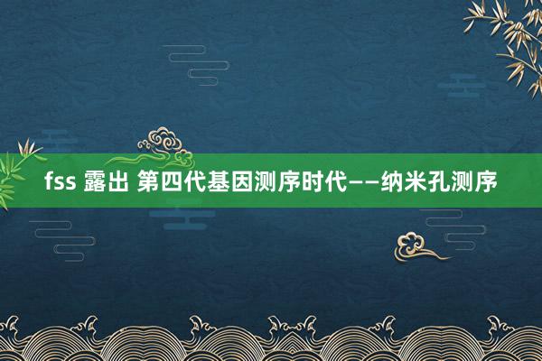 fss 露出 第四代基因测序时代——纳米孔测序