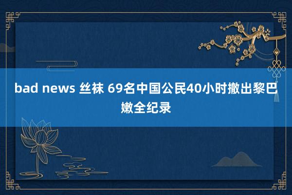 bad news 丝袜 69名中国公民40小时撤出黎巴嫩全纪录