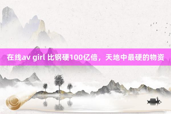 在线av girl 比钢硬100亿倍，天地中最硬的物资