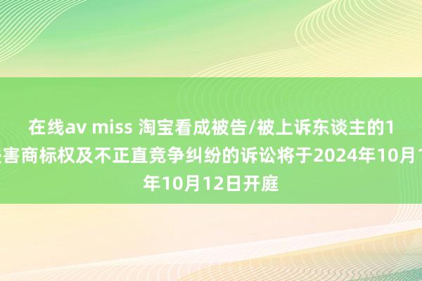 在线av miss 淘宝看成被告/被上诉东谈主的1起波及侵害商标权及不正直竞争纠纷的诉讼将于2024年10月12日开庭