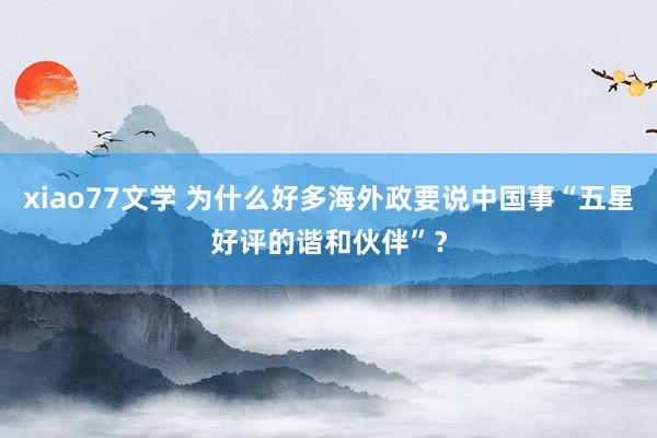 xiao77文学 为什么好多海外政要说中国事“五星好评的谐和伙伴”？