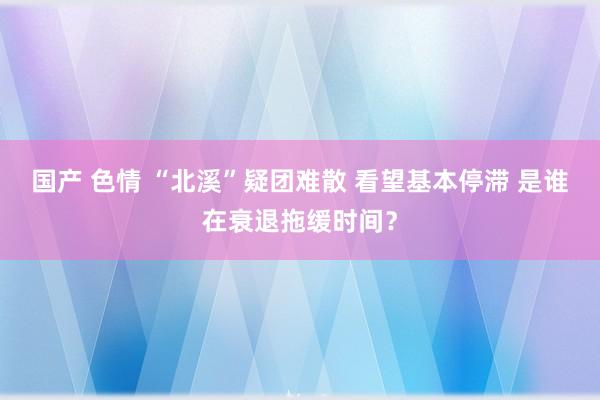 国产 色情 “北溪”疑团难散 看望基本停滞 是谁在衰退拖缓时间？