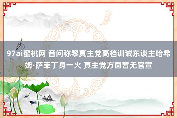 97ai蜜桃网 音问称黎真主党高档训诫东谈主哈希姆·萨菲丁身一火 真主党方面暂无官宣