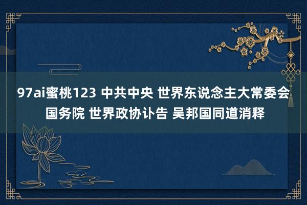 97ai蜜桃123 中共中央 世界东说念主大常委会 国务院 世界政协讣告 吴邦国同道消释