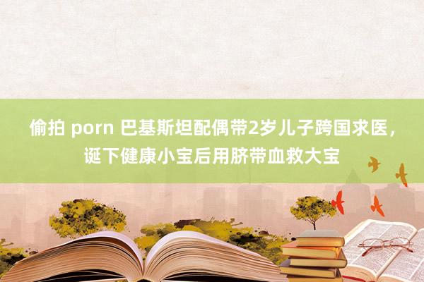 偷拍 porn 巴基斯坦配偶带2岁儿子跨国求医，诞下健康小宝后用脐带血救大宝