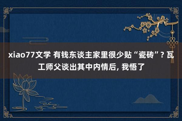 xiao77文学 有钱东谈主家里很少贴“瓷砖”? 瓦工师父谈出其中内情后， 我悟了