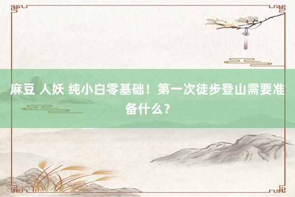 麻豆 人妖 纯小白零基础！第一次徒步登山需要准备什么？