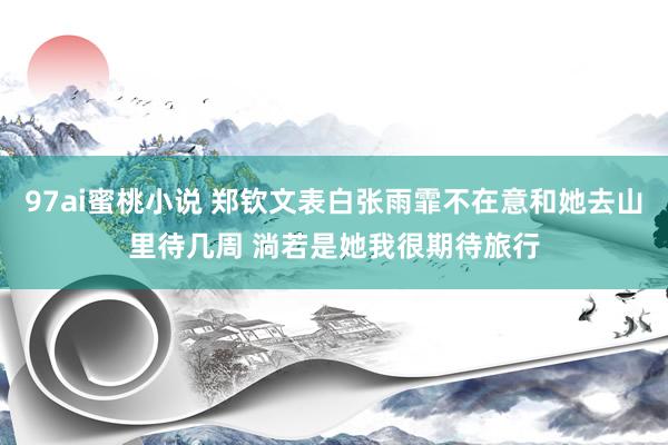 97ai蜜桃小说 郑钦文表白张雨霏不在意和她去山里待几周 淌若是她我很期待旅行