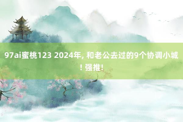 97ai蜜桃123 2024年， 和老公去过的9个协调小城! 强推!