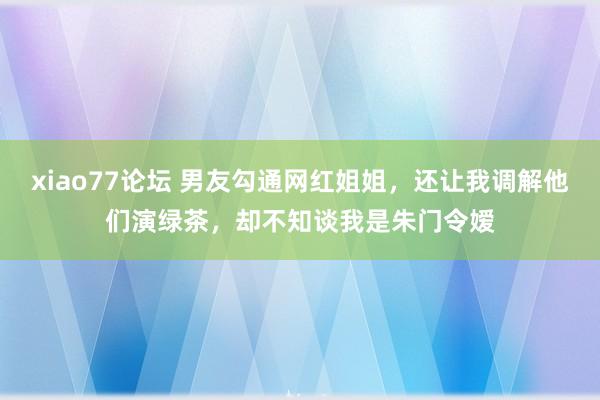 xiao77论坛 男友勾通网红姐姐，还让我调解他们演绿茶，却不知谈我是朱门令嫒